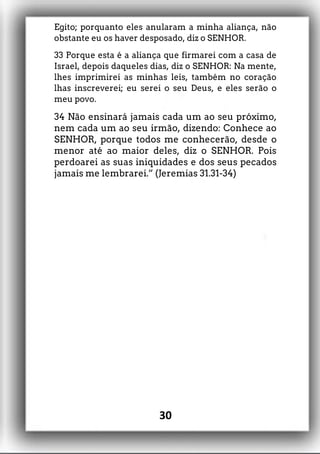 Egito; porquanto eles anularam a minha aliança, não
obstante eu os haver desposado, diz o SENHOR.
33 Porque esta é a aliança que firmarei com a casa de
Israel, depois daqueles dias, diz o SENHOR: Na mente,
lhes imprimirei as minhas leis, também no coração
lhas inscreverei; eu serei o seu Deus, e eles serão o
meu povo.
34 Não ensinará jamais cada um ao seu próximo,
nem cada um ao seu irmão, dizendo: Conhece ao
SENHOR, porque todos me conhecerão, desde o
menor até ao maior deles, diz o SENHOR. Pois
perdoarei as suas iniquidades e dos seus pecados
jamais me lembrarei.” (Jeremias 31.31-34)
30
 