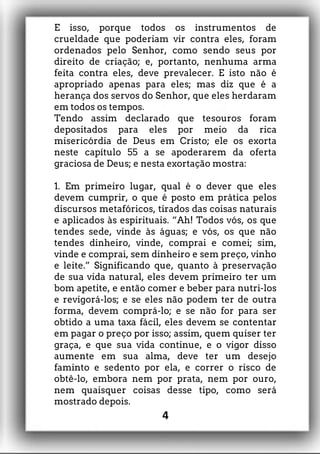 E isso, porque todos os instrumentos de
crueldade que poderiam vir contra eles, foram
ordenados pelo Senhor, como sendo seus por
direito de criação; e, portanto, nenhuma arma
feita contra eles, deve prevalecer. E isto não é
apropriado apenas para eles; mas diz que é a
herança dos servos do Senhor, que eles herdaram
em todos os tempos.
Tendo assim declarado que tesouros foram
depositados para eles por meio da rica
misericórdia de Deus em Cristo; ele os exorta
neste capítulo 55 a se apoderarem da oferta
graciosa de Deus; e nesta exortação mostra:
1. Em primeiro lugar, qual é o dever que eles
devem cumprir, o que é posto em prática pelos
discursos metafóricos, tirados das coisas naturais
e aplicados às espirituais. “Ah! Todos vós, os que
tendes sede, vinde às águas; e vós, os que não
tendes dinheiro, vinde, comprai e comei; sim,
vinde e comprai, sem dinheiro e sem preço, vinho
e leite.” Significando que, quanto à preservação
de sua vida natural, eles devem primeiro ter um
bom apetite, e então comer e beber para nutri-los
e revigorá-los; e se eles não podem ter de outra
forma, devem comprá-lo; e se não for para ser
obtido a uma taxa fácil, eles devem se contentar
em pagar o preço por isso; assim, quem quiser ter
graça, e que sua vida continue, e o vigor disso
aumente em sua alma, deve ter um desejo
faminto e sedento por ela, e correr o risco de
obtê-lo, embora nem por prata, nem por ouro,
nem quaisquer coisas desse tipo, como será
mostrado depois.
4
 