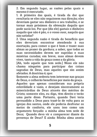 2. Em segundo lugar, as razões pelas quais o
mesmo é executado.
1. A primeira das quais, é tirada da dor que
resultaria se eles não seguissem sua direção; eles
deveriam gastar seu dinheiro e seu trabalho, e se
tornar mais próximos da obtenção daquilo que
pode saciá-los. Por que (diz ele) gastais o dinheiro
naquilo que não é pão, e o vosso suor, naquilo que
não satisfaz?
2. Uma segunda razão é tirada do benefício que
eles deveriam encontrar atendendo à sua
exortação, para comer o que é bom e trazer suas
almas ao prazer da gordura; a saber, que todas as
suas necessidades devem ser supridas e suas
misérias curadas; em breve, suas almas devem
viver, tanto a vida da graça como a da glória.
[Ah, todo aquele que tem sede.] Nisso ele não
chama ninguém para participar das coisas
sagradas de Deus, mas aqueles que são assim
afetados. A doutrina é; que:
Somente a alma sedenta tem interesse nas graças
de Deus, e colherão benefícios por meio da graça.
Aqueles que apenas consideram sua própria
esterilidade e vazio, e desejam sinceramente as
misericórdias de Deus através dos méritos de
Cristo; somente eles, eu digo, têm direito e terão
uma parte disso. Portanto, quando Davi teria
persuadido a Deus para trazê-lo de volta para as
igrejas dos santos, onde ele poderia desfrutar os
meios de conforto, ele usou isso como um
argumento forçado: a minha alma tem sede de
Deus; Quando devo vir e comparecer diante da
presença de Deus? E ainda: Minha alma anseia
5
 
