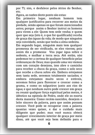 por Ti; sim, e desfalece pelos átrios do Senhor,
etc.
Agora, as razões deste ponto são estas:
Em primeiro lugar, nenhum homem tem
qualquer justificativa para recorrer aos meios da
piedade, senão apenas os que foram mencionados
antes; porque assim o Senhor instrui os homens
para virem a ele: Quem tem sede venha; e quem
quer que seja (isto é, o que for qualificado) receba
de graça das águas da vida; de modo que ninguém
seja convidado, senão que tenha a alma sedenta.
Em segundo lugar, ninguém mais tem qualquer
promessa de ser vivificado, se eles vierem; pois
assim diz a promessa: Vou jogar água sobre o
sedento, e molhar a terra seca. Até então, não
podemos ter a certeza de qualquer benefício pelas
ordenanças de Deus; mas quando uma vez viemos
com um coração desejoso, isso abre o caminho
para receber a chuva da graça, como o solo seco
que recebe a chuva sobre ele. Embora estejamos
sem tanta sede, seremos totalmente saciados; e
embora estejamos muito secos e estéreis,
seremos feitos para florescer e crescer como a
grama, e como os salgueiros junto aos rios de
água; e que nenhum outro pode crescer em graça
ou reunir qualquer força espiritual pelos meios, é
idêntico na epístola de Pedro, onde ele os exorta
desta maneira: Como recém-nascidos, desejem o
leite sincero da palavra, para que assim possam
crescer. Você pode se recuperar com a palavra
quantas vezes quiser, e dar o cuidado mais
diligente que puder; mas você nunca obterá
qualquer crescimento interior de graça por meio
disso, até que você seja bem definido para o
6
 
