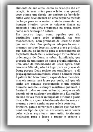 alimento de sua alma, como as crianças são em
relação às suas mães para o leite; mas quando
você atinge um desejo tão ansioso de bondade,
então você deve crescer de uma pequena medida
de força para uma maior, e ainda aumentar no
homem interior, como as crianças fazem no
exterior; e terá uma progressão na graça, assim
como sucede no que é natural.
Em terceiro lugar, como aqueles que são
destituídos dessa sede espiritual, não têm
mandamento, nem promessa de Deus; de modo
que nem eles têm qualquer adequação em si
mesmos, porque desejam aquela graça principal,
que habilita os homens para o recebimento do
Espírito Santo de Deus, o único que torna eficaz as
ordenanças de Deus; a saber, humildade; que
procede de um senso de nossa própria miséria, e
uma visão da misericórdia de Deus; agora, onde
isso está faltando, não há lugar para as graças de
Deus; porque Deus resiste aos orgulhosos, e dá
graça apenas aos humildes. Deixe o homem trazer
à palavra tão bom humor, capacidade e memória,
mas ele nunca terá lucro por ouvir, até que ele
tenha um coração quebrantado e um espírito
humilde; mas Deus sempre resistirá e quebrará, e
frustrará todos os seus esforços; porque se ele
deveria obter qualquer benefício pelo Evangelho,
ele não teria a menor intenção de atribuir a glória
disso a Deus, a quem é totalmente devido; mas a si
mesmo, a quem nenhuma parte dela pertence.
Primeiro, para o terror para aqueles que não têm
nenhum tipo de apetite, ansiedade, nem fervor
pelas coisas espirituais, mas estão totalmente
inclinados para o lucro e prazer e crédito e
7
 