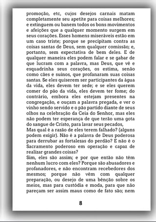 promoção, etc, cujos desejos carnais matam
completamente seu apetite para coisas melhores;
e extinguem ou banem todos os bons movimentos
e afeições que a qualquer momento surgem em
seus corações. Esses homens miseráveis estão em
um caso triste; porque se precipitam contra as
coisas santas de Deus, sem qualquer comissão; e,
portanto, sem expectativa de bem deles. E de
qualquer maneira eles podem falar e se gabar de
que lucram com a palavra, mas Deus, que vê e
esquadrinha seus corações, os estima, senão
como cães e suínos, que profanaram suas coisas
santas. Se eles quiserem ser participantes da água
da vida, eles devem ter sede; e se eles querem
comer do pão da vida, eles devem ter fome; do
contrário, embora eles estejam presentes na
congregação, e ouçam a palavra pregada, e ver o
vinho sendo servido e o pão partido diante de seus
olhos na celebração da Ceia do Senhor, mas eles
não podem ter esperança de que terão uma gota
do sangue de Cristo, para lavar seus pecados,
Mas qual é a razão de eles terem falhado? (alguns
podem exigir). Não é a palavra de Deus poderosa
para derrubar as fortalezas do perdão? E não é o
Sacramento poderoso em operação e capaz de
realizar grandes coisas?
Sim, eles são assim; e por que então não têm
nenhum lucro com eles? Porque são abusadores e
profanadores, e não encontram recebedores dos
mesmos; porque não vêm com qualquer
preparação, ou desejo de uma bênção sobre os
meios, mas para custódia e moda, para que não
pareçam ser assim maus como de fato são; nem
8
 