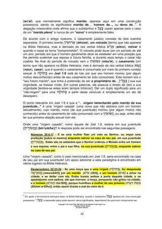 Copyright © Uri Yosef, PhD, 2001-2010 for the Messiah Truth Project, Inc.
Tradução: Renato Santos
All rights reserved
10
(BA’al), que normalmente significa marido, aparece aqui em uma construção
possessiva, dando os significados marido de..., homem de..., ou dono de...6
. A
alegação missionária onde afirma que o substantivo é usado apenas para o caso
de um "marido pleno" e nunca de um "noivo" é simplesmente falso.
De acordo com o antigo costume, o casamento judaico consiste de dois eventos
separados. O primeiro evento (eiruSIN), um noivado {termo que não aparece
na Bíblia Hebraica, mas é derivado da raiz verbal bíblica (eiRAS), noivar é
quando o casal se torna "comprometido". O noivado pode durar por um período de até
um ano, período em que o homem geralmente deve se estabeler em uma posição que
lhe permita sustentar sua esposa e futura família, e durante esse tempo o casal não
coabita. No final do período de noivado vem o (nisu'IN), o casamento {um
termo que não aparece na Bíblia Hebraica, mas é derivado da raiz verbal bíblica
(naSA), casar}, que é quando o casamento é consumado por meio do primeiro contato
sexual. A em Joel 1:8 está de luto por que seu homem morreu (por algum
motivo desconhecido) antes de seu casamento ter sido consumado. Este homem era o
"seu futuro marido", que tinha a pretensão de ser o proprietário de... [‫־‬ ] sua sua
virgindade, se tivesse vivido. Em outras palavras, ele possuía o direito de (ter) a sua
virgindade [lembre-se estes eram tempos bíblicos!]. Dar um duplo significado para um
"não-virgem" para uma a partir deste versículo é simplesmente um ato de
desespero.
O ponto relevante em Joel 1:8 é que a "... virgem lamentando pelo marido da sua
juventude..." é uma “virgem casada” (uma noiva que não estivera com um homem
sexualmente), cujo marido, noivo (de sua juventude) morreu (por algum motivo não
conhecido) antes do casamento ter sido consumado com a , ou seja, antes dela
ter sua primeira relação sexual com ele.
Onde uma "virgem casada", como aquela de Joel 1:8, estaria em sua juventude
[ ] (bin’uREha)]? A resposta pode ser encontrada nas seguintes passagens:
Números 30:4,17 - E se uma mulher fizer um voto ao Senhor, ou impor uma
proibição [sobre si mesma] enquanto estiver na casa de seu pai, em sua juventude
[ ]. Estes são os estatutos que o Senhor ordenou a Moisés entre um homem
e sua esposa; entre o pai e sua filha, na sua juventude [ ], enquanto estiver
na casa de seu pai.
Uma "virgem casada", como o caso mencionado em Joel 1:8, seria encontrado na casa
de seu pai em sua juventude! Um apoio adicional a este paradigma é encontrado em
vários lugares na Bíblia Hebraica:
Deuteronômio 22:23-24 - Se uma moça que é uma virgem [ ], for desposada
] (meoraSAH)] por um marido [ (ISH)], e um homem [ ] a achar na
cidade, e se deitar com ela; Então trareis ambos à porta daquela cidade, e os
apedrejareis com pedras, até que morram; a moça, porquanto não gritou na cidade,
e o homem [ (ha’ISH)], porque humilhou a mulher do seu próximo [
(EIshet re’EIhu)]; então assim tirarás o mal do meio de ti.
6
Em geral, e há inúmeros exemplos disso na Bíblia Hebraica, quando o substantivo aparece em uma construção
possessiva, ‫־‬ , a expressão plena pode assumir vários significados, dependendo de qual outro componente vier.
 