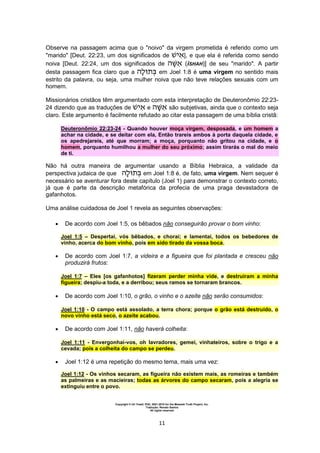 Copyright © Uri Yosef, PhD, 2001-2010 for the Messiah Truth Project, Inc.
Tradução: Renato Santos
All rights reserved
11
Observe na passagem acima que o "noivo" da virgem prometida é referido como um
"marido" [Deut. 22:23, um dos significados de ], e que ela é referida como sendo
noiva [Deut. 22:24, um dos significados de (iSHAH)] de seu "marido". A partir
desta passagem fica claro que a em Joel 1:8 é uma virgem no sentido mais
estrito da palavra, ou seja, uma mulher noiva que não teve relações sexuais com um
homem.
Missionários cristãos têm argumentado com esta interpretação de Deuteronômio 22:23-
24 dizendo que as traduções de e são subjetivas, ainda que o contexto seja
claro. Este argumento é facilmente refutado ao citar esta passagem de uma bíblia cristã:
Deuteronômio 22:23-24 - Quando houver moça virgem, desposada, e um homem a
achar na cidade, e se deitar com ela, Então trareis ambos à porta daquela cidade, e
os apedrejareis, até que morram; a moça, porquanto não gritou na cidade, e o
homem, porquanto humilhou a mulher do seu próximo; assim tirarás o mal do meio
de ti.
Não há outra maneira de argumentar usando a Bíblia Hebraica, a validade da
perspectiva judaica de que em Joel 1:8 é, de fato, uma virgem. Nem sequer é
necessário se aventurar fora deste capítulo (Joel 1) para demonstrar o contexto correto,
já que é parte da descrição metafórica da profecia de uma praga devastadora de
gafanhotos.
Uma análise cuidadosa de Joel 1 revela as seguintes observações:
 De acordo com Joel 1:5, os bêbados não conseguirão provar o bom vinho:
Joel 1:5 – Despertai, vós bêbados, e chorai; e lamentai, todos os bebedores de
vinho, acerca do bom vinho, pois em sido tirado da vossa boca.
 De acordo com Joel 1:7, a videira e a figueira que foi plantada e cresceu não
produzirá frutos:
Joel 1:7 – Eles [os gafanhotos] fizeram perder minha vide, e destruíram a minha
figueira; despiu-a toda, e a derribou; seus ramos se tornaram brancos.
 De acordo com Joel 1:10, o grão, o vinho e o azeite não serão consumidos:
Joel 1:10 - O campo está assolado, a terra chora; porque o grão está destruído, o
novo vinho está seco, o azeite acabou.
 De acordo com Joel 1:11, não haverá colheita:
Joel 1:11 - Envergonhai-vos, oh lavradores, gemei, vinhateiros, sobre o trigo e a
cevada; pois a colheita do campo se perdeu.
 Joel 1:12 é uma repetição do mesmo tema, mais uma vez:
Joel 1:12 - Os vinhos secaram, as figueira não existem mais, as romeiras e também
as palmeiras e as macieiras; todas as árvores do campo secaram, pois a alegria se
extinguiu entre o povo.
 