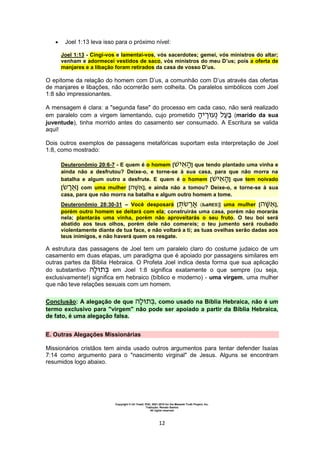 Copyright © Uri Yosef, PhD, 2001-2010 for the Messiah Truth Project, Inc.
Tradução: Renato Santos
All rights reserved
12
 Joel 1:13 leva isso para o próximo nível:
Joel 1:13 - Cingi-vos e lamentai-vos, vós sacerdotes; gemei, vós ministros do altar;
venham e adormecei vestidos de saco, vós ministros do meu D’us; pois a oferta de
manjares e a libação foram retirados da casa de vosso D’us.
O epítome da relação do homem com D’us, a comunhão com D’us através das ofertas
de manjares e libações, não ocorrerão sem colheita. Os paralelos simbólicos com Joel
1:8 são impressionantes.
A mensagem é clara: a "segunda fase" do processo em cada caso, não será realizado
em paralelo com a virgem lamentando, cujo prometido (marido da sua
juventude), tinha morrido antes do casamento ser consumado. A Escritura se valida
aqui!
Dois outros exemplos de passagens metafóricas suportam esta interpretação de Joel
1:8, como mostrado:
Deuteronômio 20:6-7 - E quem é o homem [ ] que tendo plantado uma vinha e
ainda não a desfrutou? Deixe-o, e torne-se à sua casa, para que não morra na
batalha e algum outro a desfrute. E quem é o homem [ ] que tem noivado
[ ] com uma mulher [ ], e ainda não a tomou? Deixe-o, e torne-se à sua
casa, para que não morra na batalha e algum outro homem a tome.
Deuteronômio 28:30-31 – Você desposará [ (teaRES)] uma mulher [ ],
porém outro homem se deitará com ela; construirás uma casa, porém não morarás
nela; plantarás uma vinha, porém não aproveitarás o seu fruto. O teu boi será
abatido aos teus olhos, porém dele não comereis; o teu jumento será roubado
violentamente diante de tua face, e não voltará a ti; as tuas ovelhas serão dadas aos
teus inimigos, e não haverá quem os resgate.
A estrutura das passagens de Joel tem um paralelo claro do costume judaico de um
casamento em duas etapas, um paradigma que é apoiado por passagens similares em
outras partes da Bíblia Hebraica. O Profeta Joel indica desta forma que sua aplicação
do substantivo em Joel 1:8 significa exatamente o que sempre (ou seja,
exclusivamente!) significa em hebraico (bíblico e moderno) - uma virgem, uma mulher
que não teve relações sexuais com um homem.
Conclusão: A alegação de que , como usado na Bíblia Hebraica, não é um
termo exclusivo para "virgem" não pode ser apoiado a partir da Bíblia Hebraica,
de fato, é uma alegação falsa.
E. Outras Alegações Missionárias
Missionários cristãos tem ainda usado outros argumentos para tentar defender Isaías
7:14 como argumento para o "nascimento virginal" de Jesus. Alguns se encontram
resumidos logo abaixo.
 