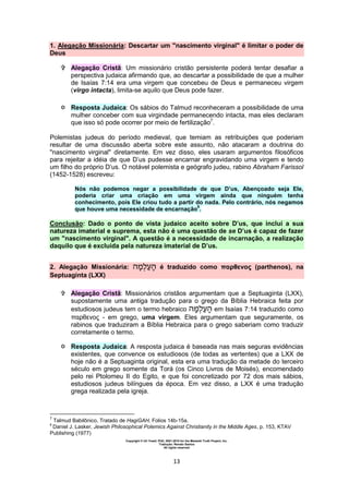 Copyright © Uri Yosef, PhD, 2001-2010 for the Messiah Truth Project, Inc.
Tradução: Renato Santos
All rights reserved
13
1. Alegação Missionária: Descartar um "nascimento virginal" é limitar o poder de
Deus
 Alegação Cristã: Um missionário cristão persistente poderá tentar desafiar a
perspectiva judaica afirmando que, ao descartar a possibilidade de que a mulher
de Isaías 7:14 era uma virgem que concebeu de Deus e permaneceu virgem
(virgo intacta), limita-se aquilo que Deus pode fazer.
 Resposta Judaica: Os sábios do Talmud reconheceram a possibilidade de uma
mulher conceber com sua virgindade permanecendo intacta, mas eles declaram
que isso só pode ocorrer por meio de fertilização7
.
Polemistas judeus do período medieval, que temiam as retribuições que poderiam
resultar de uma discussão aberta sobre este assunto, não atacaram a doutrina do
"nascimento virginal" diretamente. Em vez disso, eles usaram argumentos filosóficos
para rejeitar a idéia de que D’us pudesse encarnar engravidando uma virgem e tendo
um filho do próprio D’us. O notável polemista e geógrafo judeu, rabino Abraham Farissol
(1452-1528) escreveu:
Nós não podemos negar a possibilidade de que D’us, Abençoado seja Ele,
poderia criar uma criação em uma virgem ainda que ninguém tenha
conhecimento, pois Ele criou tudo a partir do nada. Pelo contrário, nós negamos
que houve uma necessidade de encarnação
8
.
Conclusão: Dado o ponto de vista judaico aceito sobre D’us, que inclui a sua
natureza imaterial e suprema, esta não é uma questão de se D’us é capaz de fazer
um "nascimento virginal". A questão é a necessidade de incarnação, a realização
daquilo que é excluída pela natureza imaterial de D’us.
2. Alegação Missionária: é traduzido como παρθενος (parthenos), na
Septuaginta (LXX)
 Alegação Cristã: Missionários cristãos argumentam que a Septuaginta (LXX),
supostamente uma antiga tradução para o grego da Bíblia Hebraica feita por
estudiosos judeus tem o termo hebraico em Isaías 7:14 traduzido como
παρθενος - em grego, uma virgem. Eles argumentam que seguramente, os
rabinos que traduziram a Bíblia Hebraica para o grego saberiam como traduzir
corretamente o termo.
 Resposta Judaica: A resposta judaica é baseada nas mais seguras evidências
existentes, que convence os estudiosos (de todas as vertentes) que a LXX de
hoje não é a Septuaginta original, esta era uma tradução da metade do terceiro
século em grego somente da Torá (os Cinco Livros de Moisés), encomendado
pelo rei Ptolomeu II do Egito, e que foi concretizado por 72 dos mais sábios,
estudiosos judeus bilíngues da época. Em vez disso, a LXX é uma tradução
grega realizada pela igreja.
7
Talmud Babilônico, Tratado de HagiGAH, Folios 14b-15a.
8
Daniel J. Lasker, Jewish Philosophical Polemics Against Christianity in the Middle Ages, p. 153, KTAV
Publishing (1977)
 