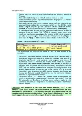 Copyright © Uri Yosef, PhD, 2001-2010 for the Messiah Truth Project, Inc.
Tradução: Renato Santos
All rights reserved
14
A evidência inclui:
 Relatos históricos (os escritos de Flávio Josefo e São Jerônimo, a Carta de
Aristeas)
 Itens bíblicos (declarações no Talmud, erros de omissão na LXX)
 Dados lingüísticos (análise linguística comparativa do grego na LXX frente o
grego falado no século III)
 Inconsistências na forma como a palavra grega παρθενος é traduzida em
algumas bíblias cristãs (vide, por exemplo, na KJV em Gen 24:43 é trazida
como a virgem, enquanto que em Gen 38:24 o termo é traduzido como a
donzela, de modo que isso não significa exclusivamente uma virgem)
 A tradução da igreja da LXX vence o argumento cristão padrão também. A
alegação é que, em Isaías 7:14, é traduzido para o grego como
παρθενος, significando uma virgem. No entanto, a LXX não é consistente
em todas as suas traduções deste substantivo. O tratamento da LXX para os
sete casos de na Bíblia Hebraica são mostrados na Tabela III.E.1-1.
Tabela III.E.1-1 – Traduções de pela LXX
Referência Tradução Grega na LXX*
Gênesis 24:43; Isaías 7:14 παρθενος (parthenos)
Êxodo 2:8; Salmo 68:26 [67:26 na LXX]
Provérbios 30:19; Cântico dos Cânticos 1:3, 6:8
νεανισ (neanis)
* Os substantivos são mostrados em forma de "raíz", ou seja, singular e sem
preposições.
 De acordo com Henry George Liddell e Robert Scott (L&S) em seu An
Intermediate Greek-English Lexicon, o substantivo παρθενος pode assumir os
seguintes significados: uma donzela, uma virgem, uma moça. O
substantivo νεανισ é mostrado na mesma fonte tendo os seguintes
significados: uma jovem mulher, uma moça, uma donzela. A aplicação da
tradução cristã da LXX de dois termos distintos para o substantivo hebraico
, diz que qualquer prova do termo grego significa exclusivamente "uma
virgem". [A versão LXX do masculino de , ou seja, , é νεανισκος
(neaniskos), que, de acordo com L&S, tem os seguintes significados: um
moço, um homem jovem]. Claramente, não há nenhuma indicação
definitiva de virgindade nestes termos.
 De acordo com a LXX, Gênesis 34:3 também vence a alegação de que
παρθενος é utilizada exclusivamente para descrever "uma virgem". Diná, que
foi estuprada por Shechem, é referida como παρθενος após ter sido
violentada, o que refuta a alegação de seu uso exclusivo para a identificação
de uma "virgem".
Conclusão: Esta afirmação é falsa nos três relatos. Primeiro, a LXX é uma
tradução cristã e não judaica da Bíblia Hebraica. Em segundo lugar, as duas
traduções LXX diferentes de demonstram que o termo grego παρθενος não
é usado exclusivamente em referência a "uma virgem". Finalmente, a LXX usa
παρθενος para descrever uma mulher depois de ela ter sido estuprada.
 