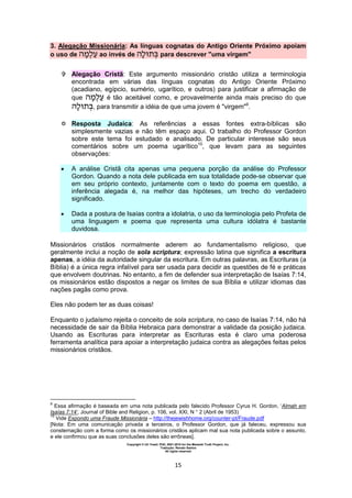 Copyright © Uri Yosef, PhD, 2001-2010 for the Messiah Truth Project, Inc.
Tradução: Renato Santos
All rights reserved
15
3. Alegação Missionária: As línguas cognatas do Antigo Oriente Próximo apoiam
o uso de ao invés de para descrever "uma virgem"
 Alegação Cristã: Este argumento missionário cristão utiliza a terminologia
encontrada em várias das línguas cognatas do Antigo Oriente Próximo
(acadiano, egípcio, sumério, ugarítico, e outros) para justificar a afirmação de
que é tão aceitável como, e provavelmente ainda mais preciso do que
, para transmitir a idéia de que uma jovem é "virgem"9
.
 Resposta Judaica: As referências a essas fontes extra-bíblicas são
simplesmente vazias e não têm espaço aqui. O trabalho do Professor Gordon
sobre este tema foi estudado e analisado. De particular interesse são seus
comentários sobre um poema ugarítico10
, que levam para as seguintes
observações:
 A análise Cristã cita apenas uma pequena porção da análise do Professor
Gordon. Quando a nota dele publicada em sua totalidade pode-se observar que
em seu próprio contexto, juntamente com o texto do poema em questão, a
inferência alegada é, na melhor das hipóteses, um trecho do verdadeiro
significado.
 Dada a postura de Isaías contra a idolatria, o uso da terminologia pelo Profeta de
uma linguagem e poema que representa uma cultura idólatra é bastante
duvidosa.
Missionários cristãos normalmente aderem ao fundamentalismo religioso, que
geralmente inclui a noção de sola scriptura; expressão latina que significa a escritura
apenas, a idéia da autoridade singular da escritura. Em outras palavras, as Escrituras (a
Bíblia) é a única regra infalível para ser usada para decidir as questões de fé e práticas
que envolvem doutrinas. No entanto, a fim de defender sua interpretação de Isaías 7:14,
os missionários estão dispostos a negar os limites de sua Bíblia e utilizar idiomas das
nações pagãs como prova.
Eles não podem ter as duas coisas!
Enquanto o judaísmo rejeita o conceito de sola scriptura, no caso de Isaías 7:14, não há
necessidade de sair da Bíblia Hebraica para demonstrar a validade da posição judaica.
Usando as Escrituras para interpretar as Escrituras esta é claro uma poderosa
ferramenta analítica para apoiar a interpretação judaica contra as alegações feitas pelos
missionários cristãos.
9
Essa afirmação é baseada em uma nota publicada pelo falecido Professor Cyrus H. Gordon, ‘Almah em
Isaías 7:14’, Journal of Bible and Religion, p. 106, vol. XXI, N ° 2 (Abril de 1953)
10
Vide Expondo uma Fraude Missionária – http://thejewishhome.org/counter-pt/Fraude.pdf
[Nota: Em uma comunicação privada a terceiros, o Professor Gordon, que já faleceu, expressou sua
consternação com a forma como os missionários cristãos aplicam mal sua nota publicada sobre o assunto,
e ele confirmou que as suas conclusões deles são errôneas].
 