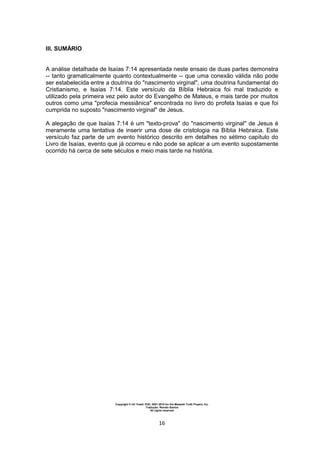 Copyright © Uri Yosef, PhD, 2001-2010 for the Messiah Truth Project, Inc.
Tradução: Renato Santos
All rights reserved
16
III. SUMÁRIO
A análise detalhada de Isaías 7:14 apresentada neste ensaio de duas partes demonstra
-- tanto gramaticalmente quanto contextualmente -- que uma conexão válida não pode
ser estabelecida entre a doutrina do "nascimento virginal", uma doutrina fundamental do
Cristianismo, e Isaías 7:14. Este versículo da Bíblia Hebraica foi mal traduzido e
utilizado pela primeira vez pelo autor do Evangelho de Mateus, e mais tarde por muitos
outros como uma "profecia messiânica" encontrada no livro do profeta Isaías e que foi
cumprida no suposto "nascimento virginal" de Jesus.
A alegação de que Isaías 7:14 é um "texto-prova" do "nascimento virginal" de Jesus é
meramente uma tentativa de inserir uma dose de cristologia na Bíblia Hebraica. Este
versículo faz parte de um evento histórico descrito em detalhes no sétimo capítulo do
Livro de Isaías, evento que já ocorreu e não pode se aplicar a um evento supostamente
ocorrido há cerca de sete séculos e meio mais tarde na história.
 