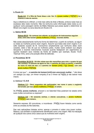 Copyright © Uri Yosef, PhD, 2001-2010 for the Messiah Truth Project, Inc.
Tradução: Renato Santos
All rights reserved
3
b. Êxodo 2:8
Êxodo 2:8 - E a filha de Faraó disse a ela: Vai. E a jovem mulher [ ] foi e
chamou a mãe do menino.
Aqui a referência é a Miriam, a irmã mais velha de Arão e Moisés, embora nada mais se
soubesse dela neste momento. Não há nenhuma outra informação dada nesta ou em
qualquer outra passagem dentro da Bíblia Hebraica que possa ajudar a determinar se
Miriam era virgem na cena descrita em Êxodo 2:8.
c. Salmo 68:26
Salmos 68:25 - Os cantores iam adiante, os tocadores de instrumentos seguiam
atrás; entre eles haviam jovens mulheres [ ] tocando adufes.
Não existe absolutamente nenhuma forma de determinar, a partir do contexto, se algum
ou todas as mulheres jovens eram virgens. Assumir que todas elas eram virgens é um
salto bastante ousado de fé. Concluímos simplesmente que nenhuma delas eram
casadas, dado o fato de que as mulheres judias, muitas vezes exibiam sua alegria
dançando e tocando instrumentos musicais quando festejavam em casamentos ou
quando recebiam seus maridos da frente de batalha (por exemplo, Êxodo 15:20,
1Samuel 18:6), seria uma posição difícil de defender.
d. Provérbios 30:19
Provérbios 30:18-19 - Há três coisas que são maravilhas para mim; e quatro há que
não conheço: O caminho da águia no céu; o caminho da cobra na penha; o caminho
do navio no meio do mar; e o caminho do homem [viril] [ (GEver)] com uma
jovem mulher [ ].
A única vez que "... o caminho do homem [viril] com uma jovem mulher..." não deixa
um vestígio (ou seja, um hímen rompido) é se o hímen da já não estiver mais
intacto.
e. Cânticos 1:3, 6:8
Cânticos 1:3 – Seus unguentos são perfumados; seu nome é como o ungüento
derramado; por isso jovens mulheres [ ] te amam.
As , jovens mulheres, amavam o rei Salomão! Eles poderiam ter estado entre
suas muitas concubinas ou esposas?
Cânticos 6:8 – Há sessenta rainhas, e oitenta concubinas, e jovens mulheres
[ ] sem número.
Sessenta esposas, 80 concubinas, e incontáveis foram listados como sendo
entre as amadas do Rei Salomão.
Das seis aplicaçõess listadas acima, apenas a primeira é sobre uma jovem mulher,
Rebeca, que também é explicitamente identificada como uma virgem. Não há indicação
de qualquer dos outros cinco casos que as mulheres eram virgens.
 