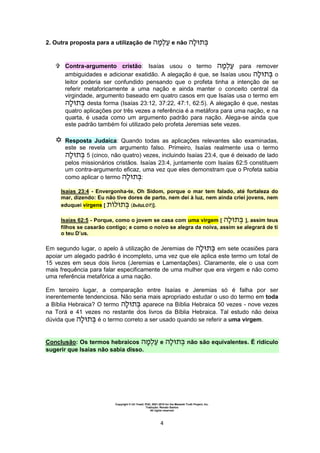 Copyright © Uri Yosef, PhD, 2001-2010 for the Messiah Truth Project, Inc.
Tradução: Renato Santos
All rights reserved
4
2. Outra proposta para a utilização de e não
 Contra-argumento cristão: Isaías usou o termo para remover
ambiguidades e adicionar exatidão. A alegação é que, se Isaías usou o
leitor poderia ser confundido pensando que o profeta tinha a intenção de se
referir metaforicamente a uma nação e ainda manter o conceito central da
virgindade, argumento baseado em quatro casos em que Isaías usa o termo em
desta forma (Isaías 23:12, 37:22, 47:1, 62:5). A alegação é que, nestas
quatro aplicações por três vezes a referência é a metáfora para uma nação, e na
quarta, é usada como um argumento padrão para nação. Alega-se ainda que
este padrão também foi utilizado pelo profeta Jeremias sete vezes.
 Resposta Judaica: Quando todas as aplicações relevantes são examinadas,
este se revela um argumento falso. Primeiro, Isaías realmente usa o termo
5 (cinco, não quatro) vezes, incluindo Isaías 23:4, que é deixado de lado
pelos missionários cristãos. Isaías 23:4, juntamente com Isaías 62:5 constituem
um contra-argumento eficaz, uma vez que eles demonstram que o Profeta sabia
como aplicar o termo :
Isaías 23:4 - Envergonha-te, Oh Sidom, porque o mar tem falado, até fortaleza do
mar, dizendo: Eu não tive dores de parto, nem dei à luz, nem ainda criei jovens, nem
eduquei virgens [ (betuLOT)].
Isaías 62:5 - Porque, como o jovem se casa com uma virgem [ ], assim teus
filhos se casarão contigo; e como o noivo se alegra da noiva, assim se alegrará de ti
o teu D’us.
Em segundo lugar, o apelo à utilização de Jeremias de em sete ocasiões para
apoiar um alegado padrão é incompleto, uma vez que ele aplica este termo um total de
15 vezes em seus dois livros (Jeremias e Lamentações). Claramente, ele o usa com
mais frequência para falar especificamente de uma mulher que era virgem e não como
uma referência metafórica a uma nação.
Em terceiro lugar, a comparação entre Isaías e Jeremias só é falha por ser
inerentemente tendenciosa. Não seria mais apropriado estudar o uso do termo em toda
a Bíblia Hebraica? O termo aparece na Bíblia Hebraica 50 vezes - nove vezes
na Torá e 41 vezes no restante dos livros da Bíblia Hebraica. Tal estudo não deixa
dúvida que é o termo correto a ser usado quando se referir a uma virgem.
Conclusão: Os termos hebraicos e não são equivalentes. É ridículo
sugerir que Isaías não sabia disso.
 
