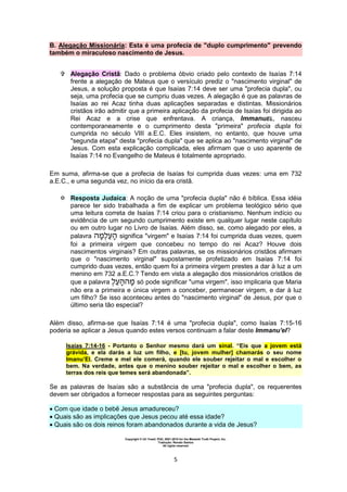 Copyright © Uri Yosef, PhD, 2001-2010 for the Messiah Truth Project, Inc.
Tradução: Renato Santos
All rights reserved
5
B. Alegação Missionária: Esta é uma profecia de "duplo cumprimento" prevendo
também o miraculoso nascimento de Jesus.
 Alegação Cristã: Dado o problema óbvio criado pelo contexto de Isaías 7:14
frente a alegação de Mateus que o versículo prediz o "nascimento virginal" de
Jesus, a solução proposta é que Isaías 7:14 deve ser uma "profecia dupla", ou
seja, uma profecia que se cumpriu duas vezes. A alegação é que as palavras de
Isaías ao rei Acaz tinha duas aplicações separadas e distintas. Missionários
cristãos irão admitir que a primeira aplicação da profecia de Isaías foi dirigida ao
Rei Acaz e a crise que enfrentava. A criança, ImmanuEL, nasceu
contemporaneamente e o cumprimento desta "primeira" profecia dupla foi
cumprida no século VIII a.E.C. Eles insistem, no entanto, que houve uma
"segunda etapa" desta "profecia dupla" que se aplica ao "nascimento virginal" de
Jesus. Com esta explicação complicada, eles afirmam que o uso aparente de
Isaías 7:14 no Evangelho de Mateus é totalmente apropriado.
Em suma, afirma-se que a profecia de Isaías foi cumprida duas vezes: uma em 732
a.E.C., e uma segunda vez, no início da era cristã.
 Resposta Judaica: A noção de uma "profecia dupla" não é bíblica. Essa idéia
parece ter sido trabalhada a fim de explicar um problema teológico sério que
uma leitura correta de Isaías 7:14 criou para o cristianismo. Nenhum indício ou
evidência de um segundo cumprimento existe em qualquer lugar neste capítulo
ou em outro lugar no Livro de Isaías. Além disso, se, como alegado por eles, a
palavra significa "virgem" e Isaías 7:14 foi cumprida duas vezes, quem
foi a primeira virgem que concebeu no tempo do rei Acaz? Houve dois
nascimentos virginais? Em outras palavras, se os missionários cristãos afirmam
que o "nascimento virginal" supostamente profetizado em Isaías 7:14 foi
cumprido duas vezes, então quem foi a primeira virgem prestes a dar à luz a um
menino em 732 a.E.C.? Tendo em vista a alegação dos missionários cristãos de
que a palavra só pode significar "uma virgem", isso implicaria que Maria
não era a primeira e única virgem a conceber, permanecer virgem, e dar à luz
um filho? Se isso aconteceu antes do "nascimento virginal" de Jesus, por que o
último seria tão especial?
Além disso, afirma-se que Isaías 7:14 é uma "profecia dupla", como Isaías 7:15-16
poderia se aplicar a Jesus quando estes versos continuam a falar deste Immanu'el?
Isaías 7:14-16 - Portanto o Senhor mesmo dará um sinal. “Eis que a jovem está
grávida, e ela darás a luz um filho, e [tu, jovem mulher] chamarás o seu nome
Imanu’El. Creme e mel ele comerá, quando ele souber rejeitar o mal e escolher o
bem. Na verdade, antes que o menino souber rejeitar o mal e escolher o bem, as
terras dos reis que temes será abandonada”.
Se as palavras de Isaías são a substância de uma "profecia dupla", os requerentes
devem ser obrigados a fornecer respostas para as seguintes perguntas:
 Com que idade o bebê Jesus amadureceu?
 Quais são as implicações que Jesus pecou até essa idade?
 Quais são os dois reinos foram abandonados durante a vida de Jesus?
 