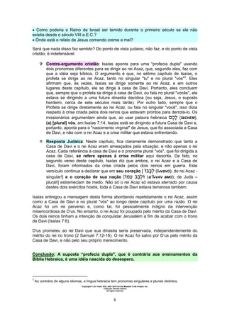 Copyright © Uri Yosef, PhD, 2001-2010 for the Messiah Truth Project, Inc.
Tradução: Renato Santos
All rights reserved
6
 Como poderia o Reino de Israel ser temido durante o primeiro século se ele não
existia desde o século VIII a.E.C.?
 Onde está o relato de Jesus comendo creme e mel?
Será que nada disso faz sentido? Do ponto de vista judaico, não faz, e do ponto de vista
cristão, é indefensável.
 Contra-argumento cristão: Isaías aponta para uma "profecia dupla" usando
dois pronomes diferentes para se dirigir ao rei Acaz, que, segundo eles, faz com
que a idéia seja bíblica. O argumento é que, no sétimo capítulo de Isaías, o
profeta se dirige ao rei Acaz, tanto no singular "tu" e no plural "vós"3
. Eles
afirmam que, às vezes, Isaías se dirige somente ao rei Acaz, e em outros
lugares deste capítulo, ele se dirige à casa de Davi. Portanto, eles concluem
que, sempre que o profeta se dirige à casa de Davi, ou fala no plural "vocês", ele
estava se dirigindo a uma futura dinastia davídica (ou seja, Jesus, o suposto
herdeiro, cerca de sete séculos mais tarde). Por outro lado, sempre que o
Profeta se dirige diretamente ao rei Acaz, ou fala no singular "você", isso dizia
respeito à crise criada pelos dois reinos que estavam prontos para derrotá-lo. Os
missionários argumentam ainda que, ao usar palavra hebraica (laCHEM),
(a) [plural] vós, em Isaías 7:14, Isaías está se dirigindo a futura Casa de Davi e,
portanto, aponta para o "nascimento virginal" de Jesus, que foi associada a Casa
de Davi, e não com o rei Acaz e a crise militar que estava enfrentando.
 Resposta Judaica: Neste capítulo, fica claramente demonstrado que tanto a
Casa de Davi e o rei Acaz eram ameaçados pela situação, e não apenas o rei
Acaz. Cada referência à casa de Davi e o pronome plural "vós", que foi dirigida a
casa de Davi, se refere apenas à crise militar aqui descrita. De fato, no
segundo verso deste capítulo, Isaías diz que ambos, o rei Acaz e a Casa de
Davi, foram informados da crise criada pelos dois reinos em guerra. Este
versículo continua a declarar que em seu coração [ (levaVO); do rei Acaz -
singular!] e o coração de sua nação [ (u’leVAV aMO); de Judá –
plural!] estremeciam de medo. Não só o rei Acaz só estava aterrado por causa
destes dois exércitos hostis, toda a Casa de Davi estava temerosa também.
Isaías entregou a mensagem desta forma abordando repetidamente o rei Acaz, assim
como a Casa de Davi e no plural "vós" ao longo deste capítulo por uma razão. O rei
Acaz foi um rei perverso e, como tal, foi pessoalmente indigno da intervenção
misericordiosa de D’us. No entanto, o rei Acaz foi poupado pelo mérito da Casa de Davi.
Os dois reinos tinham a intenção de conquistar Jerusalém a fim de acabar com o trono
de Davi (Isaías 7:6).
D’us prometeu ao rei Davi que sua dinastia seria preservada, independentemente do
mérito do rei no trono (2 Samuel 7:12-16). O rei Acaz foi salvo por D’us pelo mérito da
Casa de Davi, e não pelo seu próprio merecimento.
Conclusão: A suposta “profecia dupla", que é contrária aos ensinamentos da
Bíblia Hebraica, é uma idéia nascida do desespero.
3
Ao contrário de alguns idiomas, a língua hebraica tem pronomes singulares e plurais distintos.
 