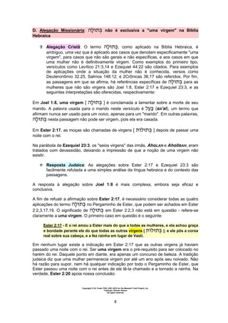 Copyright © Uri Yosef, PhD, 2001-2010 for the Messiah Truth Project, Inc.
Tradução: Renato Santos
All rights reserved
8
D. Alegação Missionária: não é exclusiva a "uma virgem" na Bíblia
Hebraica
 Alegação Cristã: O termo , como aplicado na Bíblia Hebraica, é
ambíguo, uma vez que é aplicado aos casos que denotam especificamente "uma
virgem", para casos que não são gerais e não específicas, e aos casos em que
uma mulher não é definitivamente virgem. Como exemplos do primeiro tipo,
versículos como Levítico 21:3,14 e Ezequiel 44:22 são citados. Para exemplos
de aplicações onde a situação da mulher não é conhecida, versos como
Deuteronômio 32.25, Salmos 148:12, e 2Crônicas 36,17 são referidos. Por fim,
as passagens em que se afirma, há referências específicas de para as
mulheres que não são virgens são Joel 1:8, Ester 2:17 e Ezequiel 23:3, e as
seguintes interpretações são oferecidas, respectivamente:
Em Joel 1:8, uma virgem [ ] é conclamada a lamentar sobre a morte de seu
marido. A palavra usada para o marido neste versículo é (BA'al), um termo que
afirmam nunca ser usado para um noivo, apenas para um "marido". Em outras palavras,
nesta passagem não pode ser virgem, pois ela era casada.
Em Ester 2:17, as moças são chamadas de virgens [ ] depois de passar uma
noite com o rei.
Na parábola de Ezequiel 23:3, os "seios virgens" das irmãs, AhoLAH e AholiBAH, eram
tratados com devassidão, deixando a impressão de que a noção de uma virgem não
existir.
 Resposta Judaica: As alegações sobre Ester 2:17 e Ezequiel 23:3 são
facilmente refutada a uma simples análise da língua hebraica e do contexto das
passagens.
A resposta à alegação sobre Joel 1:8 é mais complexa, embora seja eficaz e
conclusiva.
A fim de refuatr a afirmação sobre Ester 2:17, é necessário considerar todas as quatro
aplicações do termo no Pergaminho de Ester, que podem ser achados em Ester
2:2,3,17,19. O significado de em Ester 2:2,3 não está em questão - refere-se
claramente a uma virgem. O primeiro caso em questão é o seguinte:
Ester 2:17 - E o rei amou a Ester mais do que a todas as mulheres, e ela achou graça
e bondade perante ele do que todas as outras virgens [ ]; e ele pôs a coroa
real sobre sua cabeça, e a fez rainha em lugar de Vasti.
Em nenhum lugar existe a indicação em Ester 2:17 que as outras virgens já haviam
passado uma noite com o rei. Ser uma virgem era o pré-requisito para ser colocado no
harém do rei. Daquele ponto em diante, era apenas um concurso de beleza. A tradição
judaica diz que uma mulher permanecia virgem por até um ano após seu noivado. Não
há razão para supor, nem há qualquer indicação por todo o Pergaminho de Ester, que
Ester passou uma noite com o rei antes de ele tê-la chamado e a tornado a rainha. Na
verdade, Ester 2:20 apoia nossa conclusão:
 