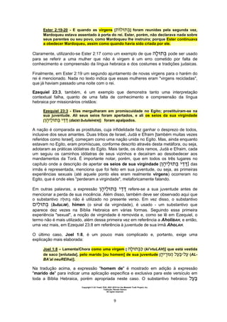 Copyright © Uri Yosef, PhD, 2001-2010 for the Messiah Truth Project, Inc.
Tradução: Renato Santos
All rights reserved
9
Ester 2:19-20 - E quando as virgens [ ] foram reunidas pela segunda vez,
Mardoqueu estava assentado à porta do rei. Ester, porém, não declarava nada sobre
seus parentes ou seu povo, como Mardoqueu lhe instruíra; porque Ester continuava
a obedecer Mardoqueu, assim como quando havia sido criada por ele.
Claramente, utilizando-se Ester 2:17 como um exemplo de que pode ser usado
para se referir a uma mulher que não é virgem é um erro cometido por falta de
conhecimento e compreensão da língua hebraica e dos costumes e tradições judaicas.
Finalmente, em Ester 2:19 um segundo ajuntamento de novas virgens para o harém do
rei é mencionado. Nada no texto indica que essas mulheres eram "virgens recicladas",
que já haviam passado uma noite com o rei.
Ezequiel 23:3, também, é um exemplo que demonstra tanto uma interpretação
contextual falha, quanto de uma falta de conhecimento e compreensão da língua
hebraica por missionários cristãos:
Ezequiel 23:3 - Elas mergulharam em promiscuidade no Egito; prostituíram-se na
sua juventude. Ali seus seios foram apertados, e ali os seios da sua virgindade
[ (daDEI betuleiHEN)] foram apalpados.
A nação é comparada as prostitutas, cuja infidelidade faz ganhar o desprezo de todos,
inclusive dos seus amantes. Duas tribos de Israel, Judá e Efraim [também muitas vezes
referidos como Israel], começam como uma nação unida no Egito. Mas, ainda enquanto
estavam no Egito, eram promíscuas, conforme descrito através desta metáfora, ou seja,
adotaram as práticas idólatras do Egito. Mais tarde, os dois ramos, Judá e Efraim, cada
um seguiu os caminhos idólatras de seus vizinhos e decaíram ao desobedecer aos
mandamentos da Torá. É importante notar, porém, que em todos os três lugares no
capítulo onde a descrição de apertar os seios de sua virgindade [ ] das
irmãs é representada, menciona que foi feito em sua juventude, ou seja, as primeiras
experiências sexuais (até aquele ponto eles eram realmente virgens) ocorreram no
Egito, que é onde eles "perderam a virgindade", metaforicamente falando.
Em outras palavras, a expressão refere-se a sua juventude antes de
mencionar a perda de sua inocência. Além disso, também deve ser observado aqui que
o substantivo não é utilizado no presente verso. Em vez disso, o substantivo
(betuLIM), hímen (o sinal da virgindade), é usado - um substantivo que
aparece dez vezes na Bíblia Hebraica em várias formas. Seguindo essa primeira
experiência "sexual", a noção de virgindade é removida e, como se lê em Ezequiel, o
termo não é mais utilizado, além dessa primeira vez em referência a AholiBAH, e então,
uma vez mais, em Ezequiel 23:8 em referência à juventude de sua irmã AhoLAH.
O último caso, Joel 1:8, é um pouco mais complicado e, portanto, exige uma
explicação mais elaborada:
Joel 1:8 – Lamenta/Chora como uma virgem [ (ki’vtuLAH)] que está vestida
de saco [enlutada], pelo marido [ou homem] de sua juventude [ ‫־‬ (AL-
BA’al neuREIha)].
Na tradução acima, a expressão "homem de" é mostrado em adição à expressão
"marido de" para indicar uma aplicação específica e exclusiva para este versículo em
toda a Bíblia Hebraica, porém apropriada neste caso. O substantivo hebraico
 