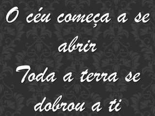 O céu começa a se
abrir
Toda a terra se
dobrou a ti

 