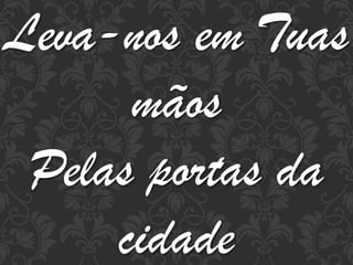 Leva-nos em Tuas
mãos
Pelas portas da
cidade

 
