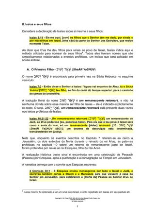 Copyright © Uri Yosef, PhD, 2001-2010 for the Messiah Truth Project, Inc.
Tradução: Renato Santos
All rights reserved
2
II. Isaías e seus filhos
Considere a declaração de Isaías sobre si mesmo e seus filhos:
Isaías 8:18 - Eis-me aqui, [com] os filhos que o Senhor tem me dado, por sinais e
por maravilhas em Israel, [eles são] da parte do Senhor dos Exércitos, que reside
no monte Tsion.
Ao dizer que D’us lhe deu filhos para sinais ao povo de Israel, Isaías indica aqui o
método utilizado para nomear de seus filhos4
. Todos eles tiveram nomes que são
simbolicamente relacionados a eventos proféticos, um indício que será aplicado em
nossa análise.
A. O Primeiro Filho - (SheAR YaSHUV)
O nome é encontrado pela primeira vez na Bíblia Hebraica no seguinte
versículo:
Isaías 7:3 - Então disse o Senhor a Isaías: “Agora vai encontro de Ahaz, tu e SheAR
YaSHUV [ ] teu filho, ao fim do canal do tanque superior, para o caminho
do campo do lavandeiro.
A tradução literal do nome é um remanescente retornará, e não há
nenhuma dúvida sobre esse menino ser filho de Isaías – ele é indicado explicitamente
no texto. O sinal, , um remanescente retornará está presente duas vezes
nos textos proféticos de Isaías:
Isaías 10:21-22 – Um remanescente retornará [ ] um remanescente de
Jacó, ao D’us poderoso [ou, poderoso herói]. Pois eis que o teu povo ó Israel será
como a areia do mar, só um remanescente {deles} retornará [{ }
(SheAR YaSHUV {BO})]; um decreto de destruição está determinada,
transbordando em justiça.
Note que, enquanto os eventos descritos no Capítulo 7 referem-se ao cerco a
Jerusalém, os dois exércitos do Norte durante o reinado do rei Ahaz, as palavras
proféticas no capítulo 10 sobre um retorno do remanescente justo de Israel,
foram proferidas por Isaías ao rei Ezequias, filho do Rei Acaz.
A realização histórica deste sinal é encontrada em uma celebração de Pessach
(Páscoa) por Ezequias, após a purificação e a consagração do Templo em Jerusalém.
A narrativa começa com o convite que Ezequias escreveu:
2 Crônicas 30:1 - E Ezequias enviou mensageiros por todo o Israel e Judá, e
escreveu também cartas a Efraim e a Manassés para que viessem à casa do
Senhor em Jerusalém, para celebrarem a [oferta de] Páscoa ao Senhor D’us de
Israel.
4
Isaías mesmo foi ordenado a ser um sinal para Israel, evento registrado em Isaías em seu capitulo 20.
 