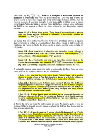 Copyright © Uri Yosef, PhD, 2001-2010 for the Messiah Truth Project, Inc.
Tradução: Renato Santos
All rights reserved
4
Este sinal, ‫ה‬ , ativa-se a pilhagem e apressa-te recolher os
despojos, é encontrado três vezes na Bíblia Hebraica - uma vez sob a forma do
próprio nome e mais duas vezes com uma terminologia hebraica similar, mas no
mesmo contexto. O primeiro exemplo é uma declaração profética sobre o saque
iminente pela Assíria de todos os bens do Reino do Norte de Israel, e sobre a chegada
da Babilônia ao saquear o Reino de Judá juntamente com Zedequias naquela
geração:
Isaías 8:1 – E o Senhor disse a mim: “Toma [para si] um grande rolo, e escreve
nele com letras legíveis: “Ativa-se a pilhagem e apressa-te recolher os
despojos” [ ‫ה‬ ].
Os outros dois casos estão incluídos em declarações proféticas relativas a aqueles
que perverteram a justiça e se aproveitaram dos órfãos, viúvas, e pobres entre os
habitantes do Reino do Norte de Israel, contra a qual a Assíria seria enviada em
retribuição:
Isaías 10:2 - Para perverterem o julgamento dos cansados, e para roubarem o
direito dos pobres do Meu povo; para fazerem das viúvas suas pilhagens [
(shelaLAM)] e dos órfãos seus despojos [ (yaVOzu)]!
Isaías 10:6 – Eu enviarei contra eles uma nação hipócrita e contra o povo que Me
irou lhe darei uma missão, para que pilhe [ (lishLOL shaLAL)], e despoje
[ ] (velaVOZ BAZ)], e os ponha para serem pisados como a lama das ruas.
A realização histórica deste sinal foi o exílio e a dispersão do Reino Norte de Israel
pelos assírios, um processo que ocorreu em três etapas:
2 Reis 15:29 - Nos dias de Pecah, rei de Israel, Tiglath-Pil’eser, rei da Assíria,
chegou e tomou a Iyon, a Abel-Beth-Maacha, e Janoa, e a Kedesh, a Hazor, a
Gilead, e a Galiléia, e a toda a terra de Naftali, e os levou cativo à Assíria.
2 Reis 17:3-4 - Salmaneser, rei da Assíria subiu contra ele [Oséias, filho de Elah]; e
ele [Oséias] se tornou seu servo, e pagava-lhe tributos. E o rei da Assíria imaginou
que Oséias conspirava contra ele; porque enviara mensageiros a Só, rei do Egito, e
não pagava tributos ao rei da Assíria [como fazia] ano após ano, então o rei da
Assíria o prendeu e o colocou no cárcere.
2 Reis 17:5-6 - O rei da Assíria subiu por toda a terra e chegou até Samaria, e a
sitiou por três anos. No 9º ano [do reinado] de Oséias, o rei da Assíria capturou
Samaria, e exilou Israel na Assíria; e fê-los habitar em Hala e em Habor junto ao rio
de Gozan, e nas cidades dos medos.
O Reino do Norte de Israel foi sobrepujado tal como foi descrito pelo o sinal da
profecia. O Reino de Judá também estava se afastando de D’us. Seu destino ocorreu
de maneira muito similar:
2 Reis 25:1-11 - E sucedeu que, no 9º ano do reinado [de Zedequias], no 10º mês,
aos dez do mês, Nabucodonosor, rei de babilônia, veio contra Jerusalém, ele e
todo o seu exército, e acampou contra ela, e levantaram contra ela trincheiras em
redor. E a cidade foi sitiada até ao undécimo ano do [reinado do] rei Zedequias.
Aos nove dias do 4º mês, a fome cresceu sobre a cidade, e não havia comida para
o povo da terra. Então a cidade foi rompida, e todos os homens de guerra [fugiram]
 