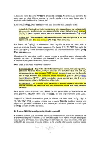 Copyright © Uri Yosef, PhD, 2001-2010 for the Messiah Truth Project, Inc.
Tradução: Renato Santos
All rights reserved
6
A tradução literal do nome é D’us está conosco. No entanto, ao contrário do
caso com os dois últimos nomes, a relação desta criança com Isaías não é
explícita na Bíblia Hebraica. Quem é ele?
Este sinal, , D-us está conosco, está presente duas vezes no texto:
Isaías 8:8 - E entrará em Judá, inundando-o, e irá passando por ele e chegará até
ao pescoço; e a extensão de suas asas encherá a largura da tua terra, oh Imanu’el
[ ]. [Nota: Algumas Bíblias Hebraicas utilizam a forma alternativa,. ]
Isaías 8:10 - Tomai conselho, e ele será confundido; dizei uma palavra, e ela não
acontecerá, pois D’us está conosco [ (KI iMAnu EL)].
Em Isaías 8:8 é identificado como alguém da tribo de Judá, que é
parte da profecia descrita nessa passagem. Em Isaías 8:10, faz parte da
frase - uma manifestação profética do sinal refletido nesse nome, [pois]
D’us está conosco.
Historicamente, este sinal profético estava prestes a se realizar como relatado pelo
episódio do cerco a Jerusalém por SanheRIV, rei da Assíria. Um conselho de
Ezequias ao seu povo, no entanto, ocorre primeiro:
Mais tarde, o resultado do conflito é descrito:
2 Crônicas 32:7-8 – Seja forte, e tende bom ânimo; não temais, nem vos espanteis,
por causa do rei da Assíria, nem por causa de toda a multidão que está com ele,
porque Aquele que está conosco [ (iMAnu)] é maior do que com ele. Com ele
está o braço de carne, mas conosco o Eterno nosso D’us, [ ‫ה‬ ‫ה‬ (veiMAnu
AdoNAI EloHEInu) ] para nos ajudar, e para guerrear por nós. E o povo
descansou nas palavras de Ezequias, rei de Judá.
2 Crônicas 32:22 – e o Senhor livrou a Ezequias, e aos moradores de Jerusalém da
mão de SanheRIV, rei da Assíria, e da mão de todos os outros; e de todos os lados
os guiou.
D’us estava com a Casa de Judá, porém Ele não estava com a Casa de Israel. O
sinal profético, , D’us está conosco, foi feito especialmente para Judá.
Seguindo o padrão estabelecido para os nomes dos dois filhos e
‫ה‬ , a análise mostra que o nome também carrega um
significado profético associado a sua realização. Portanto, pode-se concluir que
também era filho de Isaías.
D. O nome tem algum significado especial?
É bastante comum que os nomes hebraicos contenham um dos títulos utilizados na
Bíblia Hebraica para se referir a D’us, e muitas vezes esses nomes incluem descrições
e/ou louvor à Divindade. Esse assunto pode ser objeto de longa discussão, mas que
está além do escopo da presente análise. É, no entanto, interessante examinar esses
 