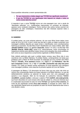 Copyright © Uri Yosef, PhD, 2001-2010 for the Messiah Truth Project, Inc.
Tradução: Renato Santos
All rights reserved
8
Duas questões relevantes a serem apresentadas são:
 Por que missionários cristãos alegam que tem significado messiânico?
 O que faz ter uma significação mais especial em relação a todos os
outros nomes descritos acima?
A resposta é que o nome ocorre em uma passagem que, com a ajuda de
“liberdades editoriais” (i.e., modificações intencionais) no processo de tradução,
aparece como conteúdo cristológico. Como nenhum dos outros nomes ocorrem em
passagens de valor cristológico, missionários não têm interesse especial neles e
apenas os ignoram.
III. SUMÁRIO
O profeta Isaías, em suas próprias palavras, diz que seus filhos foram dados como
sinais de D’us (Is 8:18), e que o nome que ele deu a cada um deles cumpriram uma
mensagem profética descrita por esses sinais e identificados como acontecimentos
históricos já ocorridos. Os três filhos foram identificados em nossa análise:
(SheAR YaSHUV; Isaías 7:3), (Imanu'EL; Isaías 7:14, 8:8), e ‫ה‬
(MaHER ShaLAL HASH BAZ; Isaías 8:3). Adicionalmente, foram encontrados os
respectivos eventos para identificar esses nomes como atuações dos sinais proféticos,
bem como os seus respectivos cumprimentos registrado na Bíblia Hebraica.
Este método particular pelo qual o profeta Isaías nomeou seus filhos não é uma
ocorrência rara na Bíblia Hebraica. O profeta Oséias, contemporâneo de Isaías que
profetizou para o Reino do Norte de Israel, foi ordenado por D’us nomear seus filhos
(YizreEL), D’us semeará (Oséias 1:4), ‫ה‬ (LO RuhaMAH), não lhe
teve compaixão (Oséias 1:6), e (LO AMI), [vocês/eles não são] meu povo
(Oséias 1:9). Cada um desses nomes representa um sinal específico que carregava
uma mensagem profética, como descrita no primeiro capítulo do Livro de Oséias.
A passagem de Mateus 1:23 demonstra de forma clara que seu autor não tinha ao
menos uma compreensão básica da língua hebraica e da Bíblia Hebraica, ou que ele
deliberadamente adulterou as palavras de Isaías para criar uma passagem que
apoiaria a sua alegação. Além da má tradução do substantivo hebraico ‫ה‬ ‫ה‬
(ha'alMAH), a jovem mulher, e deturpar o adjetivo ‫ה‬ ‫ה‬ (haRAH), [ela está] grávida,
que foram discutidas em outro ensaio (vide nota de rodapé 3), o foco de interesse aqui
é a explicação equivocada do autor do nome que significa D’us conosco, ao
invés de seu significado correto D’us está conosco. A omissão do verbo "está" de
seu significado original serve ao propósito do autor de infundir falsamente este nome a
uma alusão a Jesus.
 