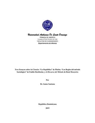 Universidad Autónoma De Santo Domingo
PRIMADA DE AMERICA
Fundada el 28 de Octubre de 1538
FACULTAD DE HUMANIDADES
Departamento de Idiomas
Tres Ensayos sobre la Ciencia: “La República” de Platón; “Las Reglas del método
Sociológico” de Emilio Durkheim; y el Discurso del Método de René Descartes
Por
Dr. Isaías Santana
República Dominicana
2019
 