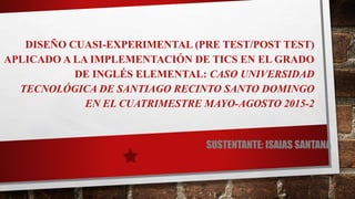 DISEÑO CUASI-EXPERIMENTAL (PRE TEST/POST TEST)
APLICADO A LA IMPLEMENTACIÓN DE TICS EN EL GRADO
DE INGLÉS ELEMENTAL: CASO UNIVERSIDAD
TECNOLÓGICA DE SANTIAGO RECINTO SANTO DOMINGO
EN EL CUATRIMESTRE MAYO-AGOSTO 2015-2
SUSTENTANTE: ISAIAS SANTANA
 
