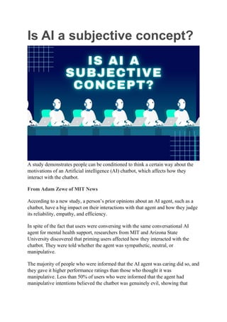 Is AI a subjective concept?
A study demonstrates people can be conditioned to think a certain way about the
motivations of an Artificial intelligence (AI) chatbot, which affects how they
interact with the chatbot.
From Adam Zewe of MIT News
According to a new study, a person’s prior opinions about an AI agent, such as a
chatbot, have a big impact on their interactions with that agent and how they judge
its reliability, empathy, and efficiency.
In spite of the fact that users were conversing with the same conversational AI
agent for mental health support, researchers from MIT and Arizona State
University discovered that priming users affected how they interacted with the
chatbot. They were told whether the agent was sympathetic, neutral, or
manipulative.
The majority of people who were informed that the AI agent was caring did so, and
they gave it higher performance ratings than those who thought it was
manipulative. Less than 50% of users who were informed that the agent had
manipulative intentions believed the chatbot was genuinely evil, showing that
 
