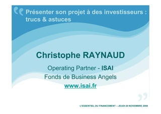 Christophe RAYNAUD
Présenter son projet à des investisseurs :
trucs & astuces
Christophe RAYNAUD
Operating Partner - ISAI
Fonds de Business Angels
www.isai.fr
L’ESSENTIEL DU FINANCEMENT – JEUDI 20 NOVEMBRE 2008
 