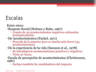 Escalas
  Entre otras:
  •Reajuste Social (Holmes y Rahe, 1967)
        ▫ Consta de 43 acontecimientos negativos ordenados
          jerárquicamente.
  •De Acontecimientos (Paykel, 1971)
        ▫ Procede de la anterior pero es mucho más breve (33
          acontecimientos)
  •De la experiencia de la vida (Sarason et al., 1978)
        ▫ Se introdujeron acontecimientos positivos y negativos.
        ▫ Tiene 57 ítems.
  •Escala de percepción de acontecimientos (Christensen,
  1981)
        ▫ Incluye también los moduladores del impacto.

Estilos de vida   Psicología en el campo de la salud
 