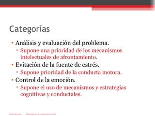 Categorías
  • Análisis y evaluación del problema.
        ▫ Supone una prioridad de los mecanismos
          intelectuales de afrontamiento.
  • Evitación de la fuente de estrés.
        ▫ Supone prioridad de la conducta motora.
  • Control de la emoción.
        ▫ Supone el uso de mecanismos y estrategias
          cognitivas y conductales.


Estilos de vida   Psicología en el campo de la salud
 
