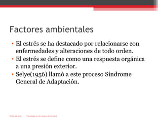 Factores ambientales
  • El estrés se ha destacado por relacionarse con
    enfermedades y alteraciones de todo orden.
  • El estrés se define como una respuesta orgánica
    a una presión exterior.
  • Selye(1956) llamó a este proceso Síndrome
    General de Adaptación.




Estilos de vida   Psicología en el campo de la salud
 
