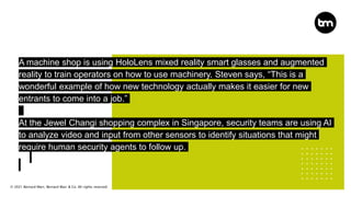 © 2021 Bernard Marr, Bernard Marr & Co. All rights reserved
A machine shop is using HoloLens mixed reality smart glasses and augmented
reality to train operators on how to use machinery. Steven says, “This is a
wonderful example of how new technology actually makes it easier for new
entrants to come into a job.”
At the Jewel Changi shopping complex in Singapore, security teams are using AI
to analyze video and input from other sensors to identify situations that might
require human security agents to follow up.
 
