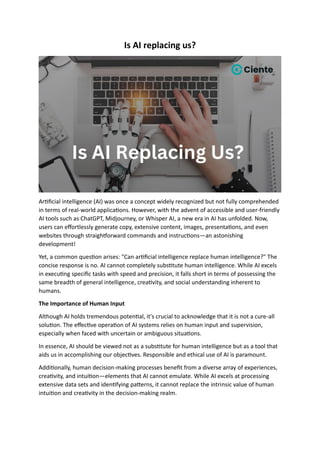 Is AI replacing us?
Artificial intelligence (AI) was once a concept widely recognized but not fully comprehended
in terms of real-world applications. However, with the advent of accessible and user-friendly
AI tools such as ChatGPT, Midjourney, or Whisper AI, a new era in AI has unfolded. Now,
users can effortlessly generate copy, extensive content, images, presentations, and even
websites through straightforward commands and instructions—an astonishing
development!
Yet, a common question arises: "Can artificial intelligence replace human intelligence?" The
concise response is no. AI cannot completely substitute human intelligence. While AI excels
in executing specific tasks with speed and precision, it falls short in terms of possessing the
same breadth of general intelligence, creativity, and social understanding inherent to
humans.
The Importance of Human Input
Although AI holds tremendous potential, it's crucial to acknowledge that it is not a cure-all
solution. The effective operation of AI systems relies on human input and supervision,
especially when faced with uncertain or ambiguous situations.
In essence, AI should be viewed not as a substitute for human intelligence but as a tool that
aids us in accomplishing our objectives. Responsible and ethical use of AI is paramount.
Additionally, human decision-making processes benefit from a diverse array of experiences,
creativity, and intuition—elements that AI cannot emulate. While AI excels at processing
extensive data sets and identifying patterns, it cannot replace the intrinsic value of human
intuition and creativity in the decision-making realm.
 