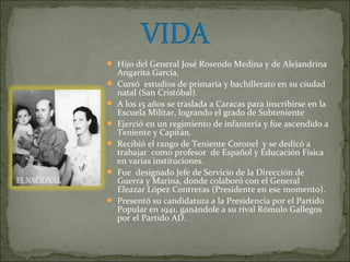  Hijo del General José Rosendo Medina y de Alejandrina
    Angarita García.
   Cursó estudios de primaria y bachillerato en su ciudad
    natal (San Cristóbal).
   A los 15 años se traslada a Caracas para inscribirse en la
    Escuela Militar, logrando el grado de Subteniente
   Ejerció en un regimiento de infantería y fue ascendido a
    Teniente y Capitán.
   Recibió el rango de Teniente Coronel y se dedicó a
    trabajar como profesor de Español y Educación Física
    en varias instituciones.
   Fue designado Jefe de Servicio de la Dirección de
    Guerra y Marina, donde colaboró con el General
    Eleazar López Contreras (Presidente en ese momento).
   Presentó su candidatura a la Presidencia por el Partido
    Popular en 1941, ganándole a su rival Rómulo Gallegos
    por el Partido AD.
 