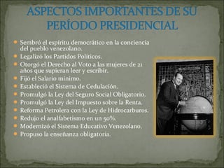  Sembró el espíritu democrático en la conciencia
  del pueblo venezolano.
 Legalizó los Partidos Políticos.
 Otorgó el Derecho al Voto a las mujeres de 21
  años que supieran leer y escribir.
 Fijó el Salario mínimo.
 Estableció el Sistema de Cedulación.
 Promulgó la Ley del Seguro Social Obligatorio.
 Promulgó la Ley del Impuesto sobre la Renta.
 Reforma Petrolera con la Ley de Hidrocarburos.
 Redujo el analfabetismo en un 50%.
 Modernizó el Sistema Educativo Venezolano.
 Propuso la enseñanza obligatoria.
 