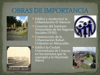  Edificó y modernizó la
  Urbanización El Silencio
 Creación del Instituto
  Venezolano de los Seguros
  Sociales (IVSS).
 Construcción de la
  Urbanización Rafael
  Urdaneta en Maracaibo.
 Edificó la Ciudad
  Universitaria de Caracas,
  en los terrenos que le
  expropió a la Hacienda
  Ibarra.
 