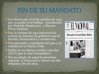  Fue derrocado el 18 de octubre de 1945
  por un golpe civil-militar , encabezado
  por Rómulo Betancourt y Marcos
  Pérez Jiménez.
 Fue la víctima de una insurrección
  contra un sistema de gobierno que él
  heredó, democratizó y modernizó.
 Fue apresado y expulsado del país y se
  residenció en Nueva York.
 Sufrió un accidente cerebro vascular
  (ACV) que lo dejó hemipléjico.
 Por su estado de salud le permiten
  regresar a Venezuela y muere un año
  después a los 56 años.
 