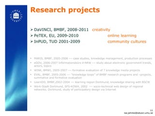 Research projects DaVINCI, BMBF, 2008-2011  creativity PeTEX, EU, 2009-2010 online learning InPUD, TUD 2001-2009 community cultures MARIS, BMBF, 2005-2008 --- case studies, knowledge management, production processes eGOV, 2006-2007 Informationsbüro d-NRW --- study about electronic government trends, actors, topics WINK, BMWI, 2005-2007 --- formative evaluation of 7 knowledge media projects EVAL, BMBF, 2005-2006 ---  “knowledge loops” of BMBF research programs and –projects, summative and formative evaluation LearnDO, BMBF,2002-2004 --- learning region Dortmund, knowledge sharing with BSCW Werk-Stadt Dortmund, SFS-KOWA, 2002  --- socio-technical web design of regional networks; Dortmund, study of participatory design via Internet [email_address] 