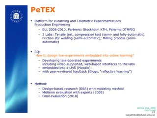 PeTEX Platform for eLearning and Telemetric Experimentations  Production Engineering EU, 2008-2010, Partners: Stockholm KTH, Palermo DTMPIG 3 Labs: Tensile test, compression test (semi- and fully-automatic), Friction stir welding  (semi-automatic);  Milling process (semi-automatic) RQ:    How to design live-experiments embedded into online learning?   Developing tele-operated experiments  including video-supported, web-based interfaces to the labs  embedded into a LMS (Moodle) with peer-reviewed feedback (Blogs,  “reflective learning”)  Method:  Design-based research (DBR) with modeling method  Midterm evaluation with experts (2009) Final evaluation (2010) Jahnke et al. 2009 DELFI conf [email_address] 