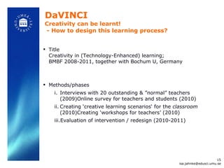 DaVINCI Creativity can be learnt!  - How to design this learning process? Title Creativity in (Technology-Enhanced) learning; BMBF 2008-2011, together with Bochum U, Germany Methods/phases Interviews with 20 outstanding &  ”normal” teachers (2009)Online survey for teachers and students (2010)  Creating  ‘creative learning scenarios‘ for the  classroom  (2010)Creating ‘workshops for teachers’ (2010) Evaluation of intervention / redesign (2010-2011) [email_address] 