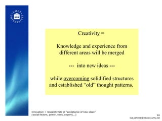 Creativity =  Knowledge and experience from different areas will be merged ---  into new ideas ---  while  overcoming  solidified structures and established  “ old ”  thought patterns.  [email_address] Innovation = research field of “acceptance of new ideas” (social factors, power, roles, experts,…)  
