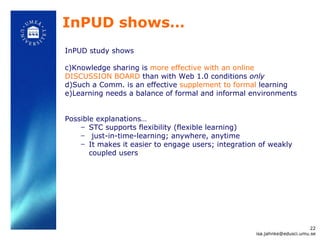 InPUD shows… InPUD study shows Knowledge sharing is  more effective with an online DISCUSSION BOARD  than with Web 1.0 conditions  only Such a Comm. is an effective  supplement to formal  learning Learning needs a balance of fo rmal and informal environments  Possible explanations…  STC supports flexibility (flexible learning) just-in-time-learning; anywhere, anytime  It makes it easier to engage users; integration of weakly coupled users [email_address] 