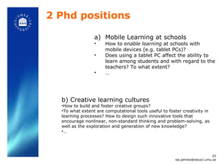 2 Phd positions Mobile Learning at schools How to  enable learning  at schools with mobile devices (e.g. tablet PCs)?  Does using a tablet PC affect the ability to learn among students and with regard to the teachers? To what extent?  … b) Creative learning cultures How to build and foster creative groups?  To what extent are computational tools useful to foster creativity in learning processes? How to design such innovative tools that encourage nonlinear, non-standard thinking and problem-solving, as well as the exploration and generation of new knowledge?  … [email_address] 