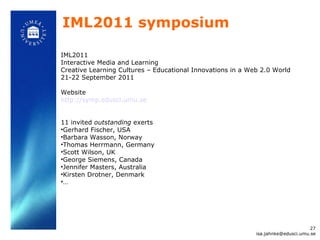 IML2011 symposium IML2011 Interactive Media and Learning Creative Learning Cultures – Educational Innovations in a Web 2.0 World 21-22 September 2011 Website http://symp.edusci.umu.se 11 invited  outstanding  exerts Gerhard Fischer, USA Barbara Wasson, Norway Thomas Herrmann, Germany Scott Wilson, UK George Siemens, Canada Jennifer Masters, Australia Kirsten Drotner, Denmark … [email_address] 