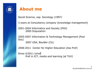 About me [email_address] Social Science, esp. Sociology (1997) 3 years at Consultancy company (knowledge management) 2001-2004 Informatics and Society (PhD) 2005 Disputation 2005-2007 Information & Technology Management (Post Doc) 2007 USA, Boulder (Co) 2008-2011  Center for Higher Education (Ass Prof) Since 4/2011 Umeå   Prof in ICT, media and learning (at TUV) 