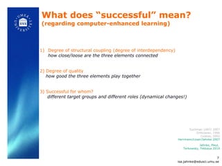 What does  “successful” mean? (regarding computer-enhanced learning) Degree of structural coupling (degree of interdependency)  how close/loose are the three elements connected  2) Degree of quality how good the three elements play together 3) Successful for whom? different target groups and different roles (dynamical changes!) Jahnke, Pleul,  Terkowsky, Tekkaya 2010 Suchman 1987/ 2007 Orlikowski, 1996 Coakes, 2002 Herrmann/Loser/Jahnke 2007 [email_address] 