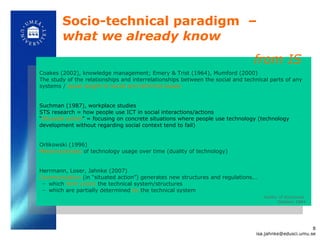 Socio-technical paradigm  –  what we already know Coakes (2002), knowledge management; Emery & Trist (1964), Mumford (2000) The study of the relationships and interrelationships between the social and technical parts of any systems /  equal weight to social and technical issues Suchman (1987), workplace studies STS research = how people use ICT in social interactions/actions “ Situated action ” = focusing on concrete situations where people use technology (technology development without regarding social context tend to fail) Orlikowski (1996)  Metamorphoses  of technology usage over time (duality of technology) Herrmann, Loser, Jahnke (2007) Communication  (in  “situated action”) generates new structures and regulations... which  form (coin)   the technical system/structures which are partially determined  by   the technical system duality of structures  Giddens 1984 from IS  [email_address] 