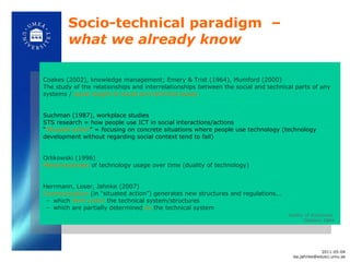 Socio-technical paradigm  –  what we already know  Coakes (2002), knowledge management; Emery & Trist (1964), Mumford (2000) The study of the relationships and interrelationships between the social and technical parts of any systems /  equal weight to social and technical issues Suchman (1987), workplace studies STS research = how people use ICT in social interactions/actions “ Situated action ” = focusing on concrete situations where people use technology (technology development without regarding social context tend to fail) Orlikowski (1996)  Metamorphoses  of technology usage over time (duality of technology) Herrmann, Loser, Jahnke (2007) Communication  (in  “situated action”) generates new structures and regulations... which  form (coin)   the technical system/structures which are partially determined  by   the technical system duality of structures  Giddens 1984 2011-05-04 [email_address] 