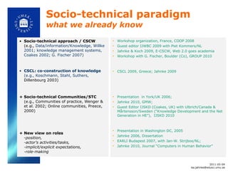 Socio-technical paradigm  what we already know  Socio-technical approach / CSCW (e.g.,  Data/information/Knowledge, Willke 2001; knowledge management systems, Coakes 2002; G. Fischer 2007) CSCL: co-construction of knowledge (e.g., Koschmann, Stahl, Suthers,  Dillenbourg 2003) + Socio-technical Communities/STC  (e.g., Communities of practice, Wenger & et al. 2002; Online communities, Preece, 2000) + New view on roles  - position,  -actor ’s activities/tasks,  -implicit/explicit expectations,  -role-making  Workshop organization, France, COOP 2008  Guest editor IJWBC 2009 with Piet Kommers/NL  Jahnke & Koch 2009, E-CSCW, Web 2.0 goes academia Workshop with G. Fischer, Boulder (Co), GROUP 2010 CSCL 2009, Greece; Jahnke 2009 Presentation  in York/UK 2006;  Jahnke 2010, GMW;  Guest Editor IJSKD (Coakes, UK) with Ulbrich/Canada &  Mårtensson/Sweden ( “Knowledge Development and the Net Generation in HE”),  IJSKD 2010 Presentation in Washington DC, 2005 Jahnke 2006, Dissertation  EARLI Budapest 2007, with Jan-W. Strijbos/NL;  Jahnke 2010, Journal  “Computers in Human Behavior” 2011-05-04 [email_address] 